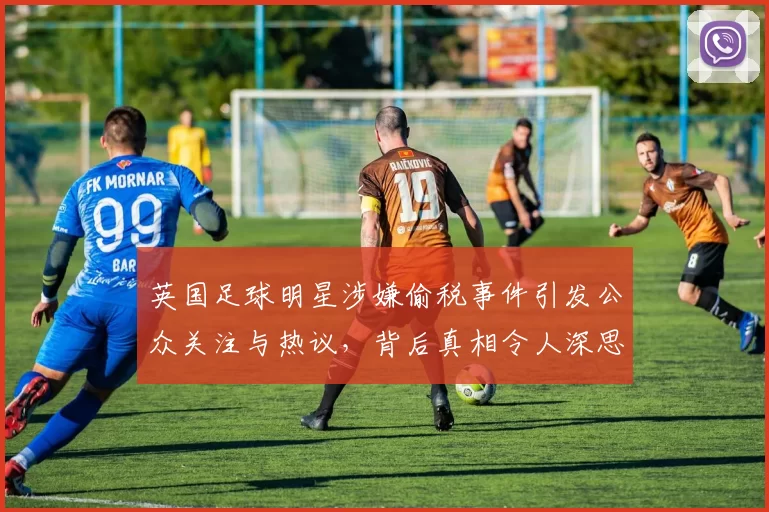 英国足球明星涉嫌偷税事件引发公众关注与热议，背后真相令人深思