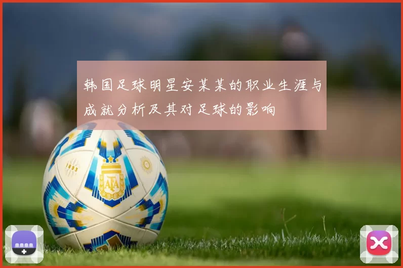韩国足球明星安某某的职业生涯与成就分析及其对足球的影响