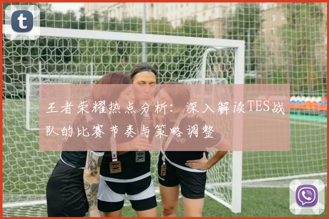 王者荣耀热点分析：深入解读TES战队的比赛节奏与策略调整