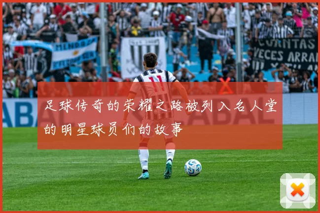 足球传奇的荣耀之路被列入名人堂的明星球员们的故事
