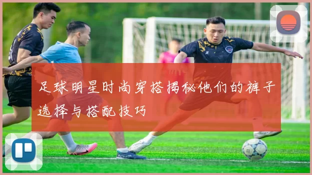 足球明星时尚穿搭揭秘他们的裤子选择与搭配技巧