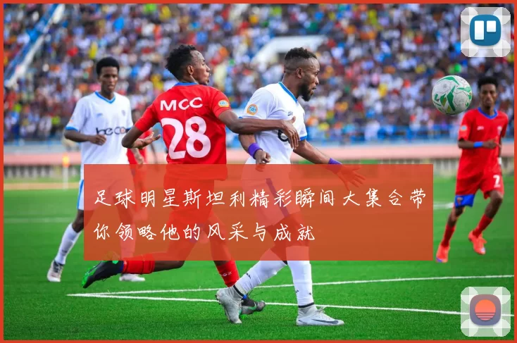 足球明星斯坦利精彩瞬间大集合带你领略他的风采与成就