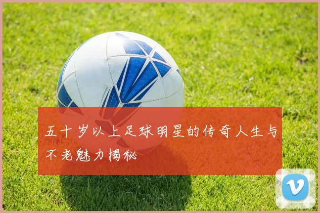 五十岁以上足球明星的传奇人生与不老魅力揭秘