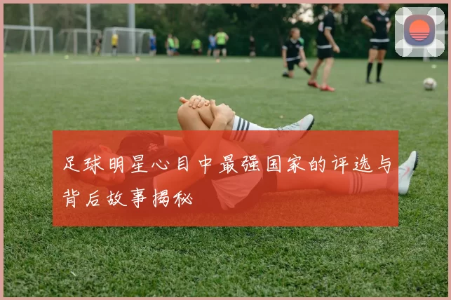 足球明星心目中最强国家的评选与背后故事揭秘
