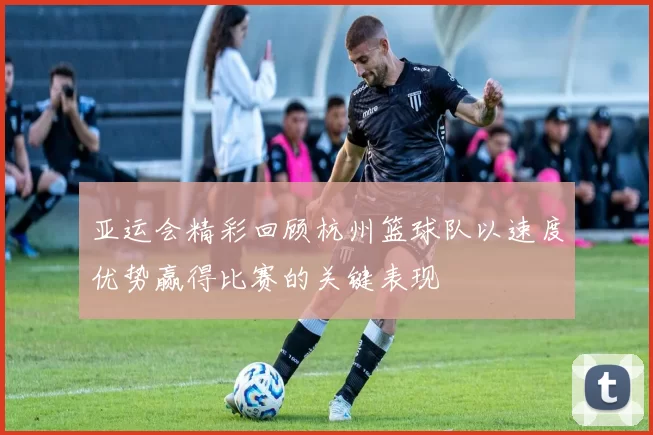 亚运会精彩回顾杭州篮球队以速度优势赢得比赛的关键表现
