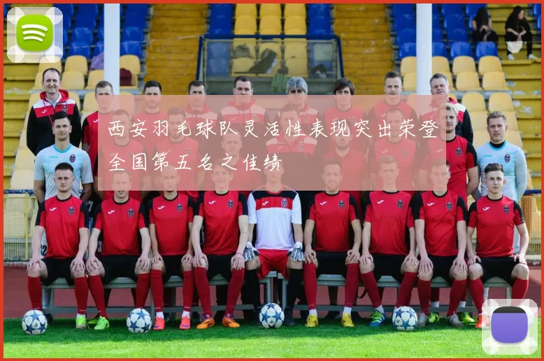 西安羽毛球队灵活性表现突出荣登全国第五名之佳绩