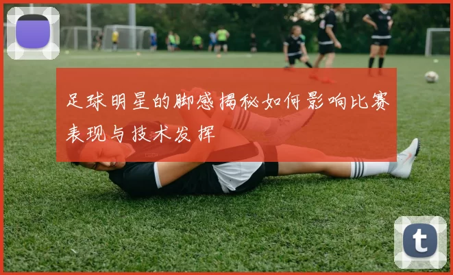 足球明星的脚感揭秘如何影响比赛表现与技术发挥