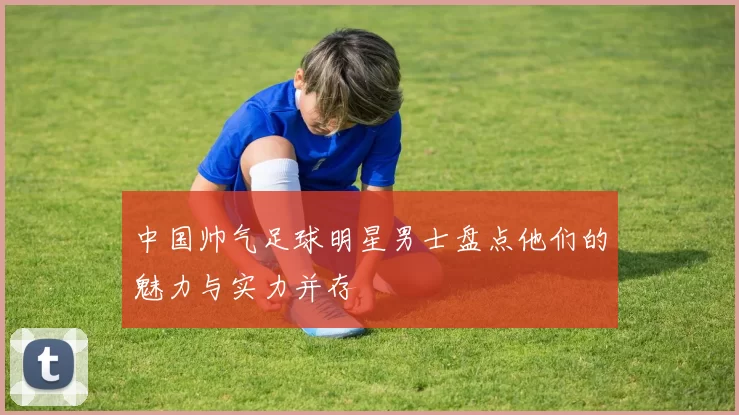 中国帅气足球明星男士盘点他们的魅力与实力并存