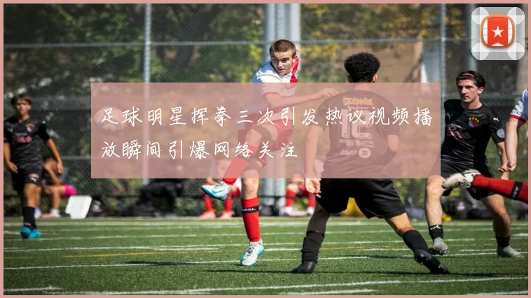 足球明星挥拳三次引发热议视频播放瞬间引爆网络关注