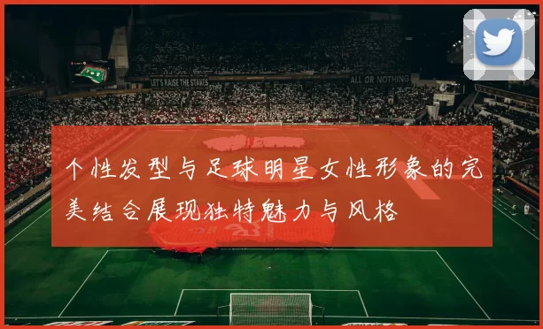 个性发型与足球明星女性形象的完美结合展现独特魅力与风格