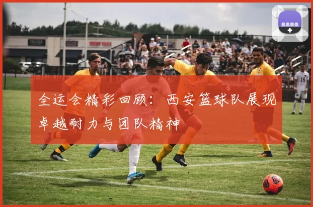全运会精彩回顾：西安篮球队展现卓越耐力与团队精神