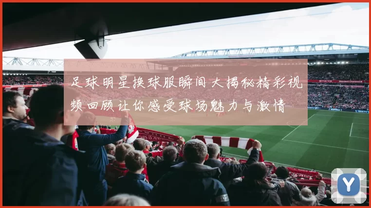 足球明星换球服瞬间大揭秘精彩视频回顾让你感受球场魅力与激情