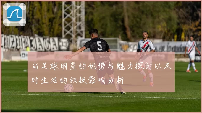 当足球明星的优势与魅力探讨以及对生活的积极影响分析