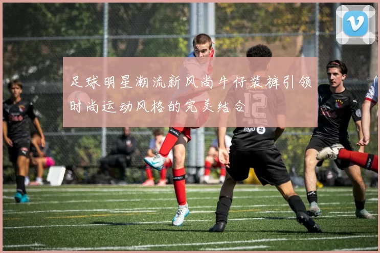 足球明星潮流新风尚牛仔装裤引领时尚运动风格的完美结合