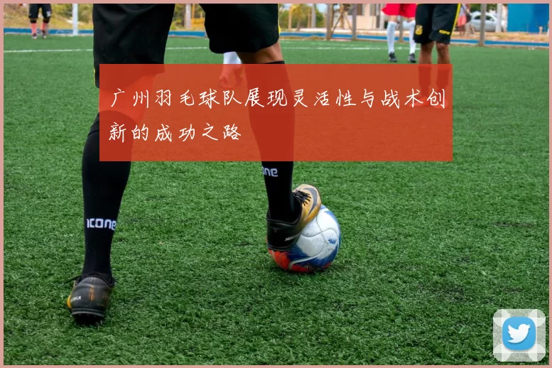 广州羽毛球队展现灵活性与战术创新的成功之路