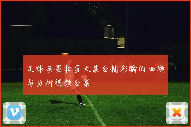 足球明星扭蛋大集合精彩瞬间回顾与分析视频合集