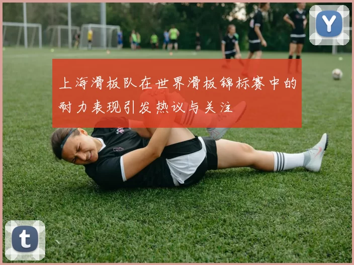上海滑板队在世界滑板锦标赛中的耐力表现引发热议与关注