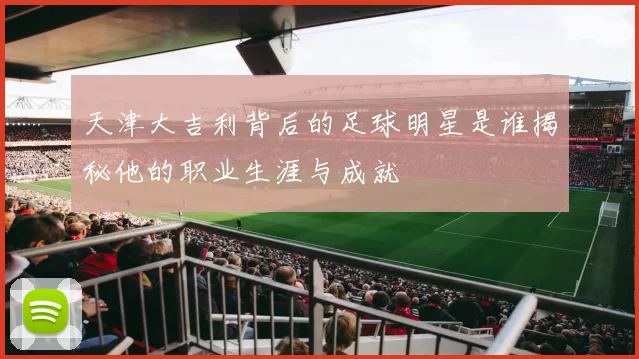 天津大吉利背后的足球明星是谁揭秘他的职业生涯与成就