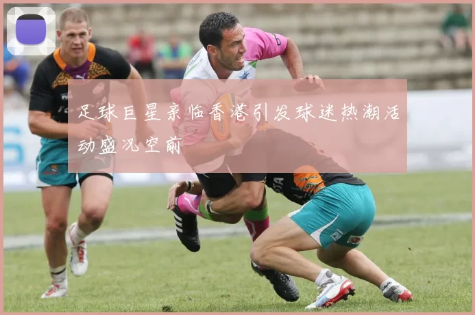足球巨星亲临香港引发球迷热潮活动盛况空前