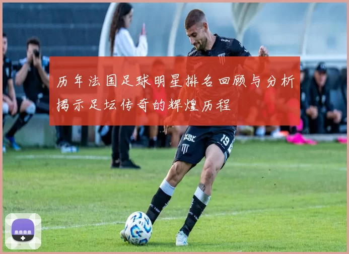 历年法国足球明星排名回顾与分析揭示足坛传奇的辉煌历程
