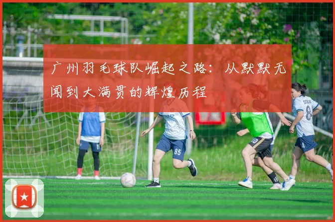 广州羽毛球队崛起之路：从默默无闻到大满贯的辉煌历程