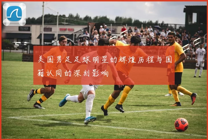 美国男足足球明星的辉煌历程与国籍认同的深刻影响