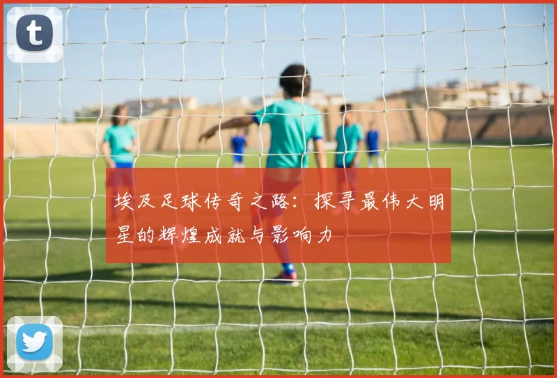 埃及足球传奇之路：探寻最伟大明星的辉煌成就与影响力