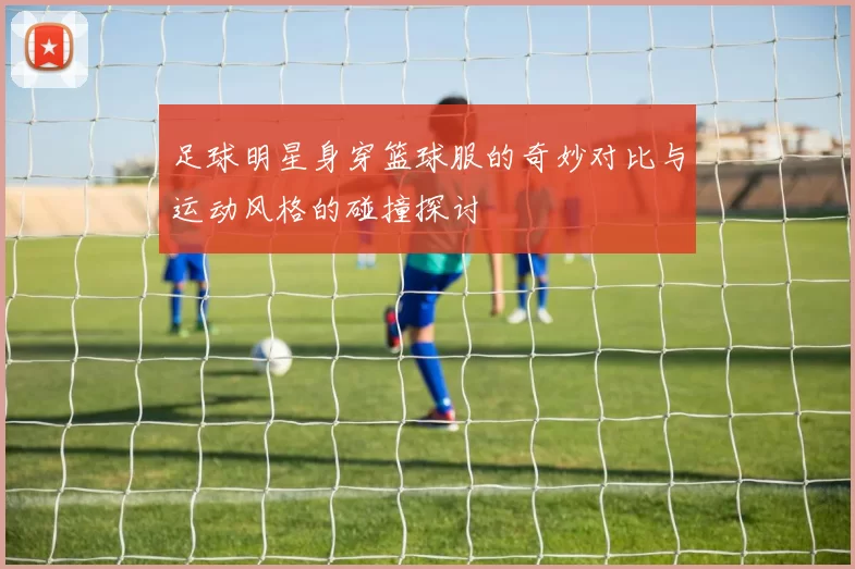 足球明星身穿篮球服的奇妙对比与运动风格的碰撞探讨