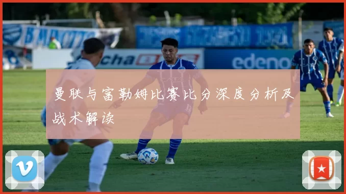 曼联与富勒姆比赛比分深度分析及战术解读