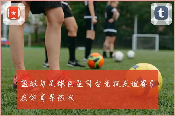 篮球与足球巨星同台竞技友谊赛引发体育界热议
