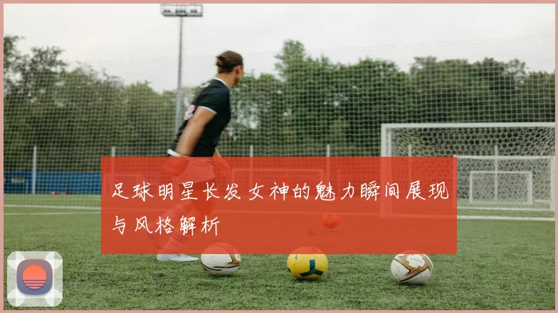 足球明星长发女神的魅力瞬间展现与风格解析