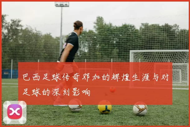 巴西足球传奇邓加的辉煌生涯与对足球的深刻影响