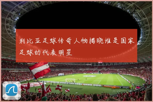 利比亚足球传奇人物揭晓谁是国家足球的代表明星