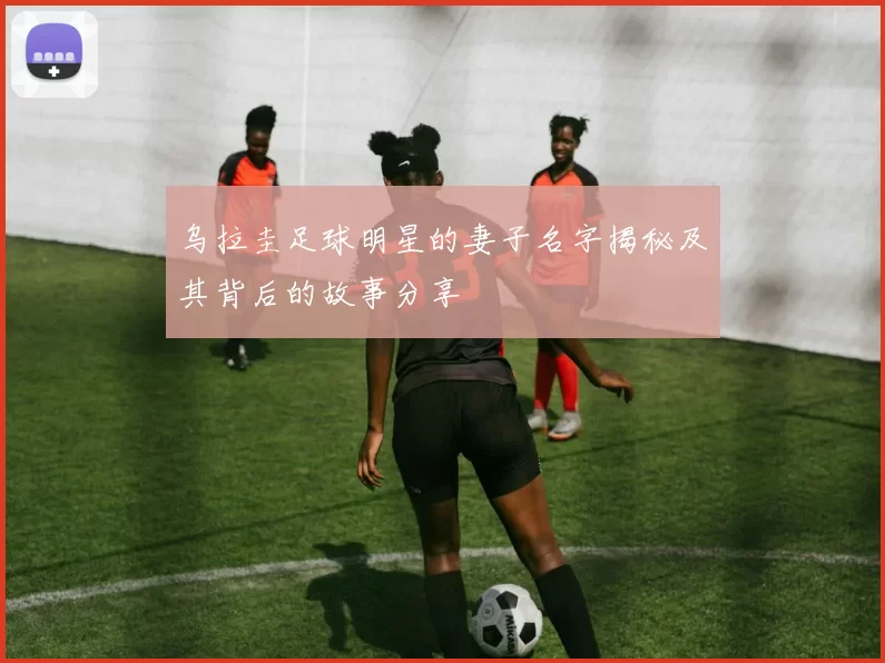 乌拉圭足球明星的妻子名字揭秘及其背后的故事分享