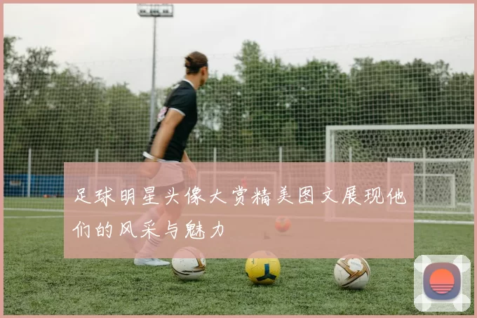 足球明星头像大赏精美图文展现他们的风采与魅力