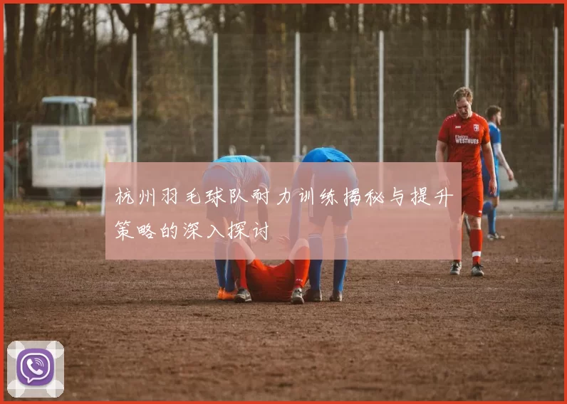 杭州羽毛球队耐力训练揭秘与提升策略的深入探讨