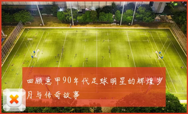 回顾意甲90年代足球明星的辉煌岁月与传奇故事