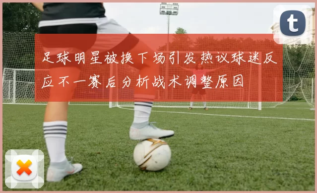 足球明星被换下场引发热议球迷反应不一赛后分析战术调整原因