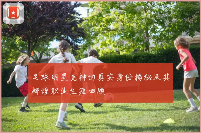 足球明星克神的真实身份揭秘及其辉煌职业生涯回顾