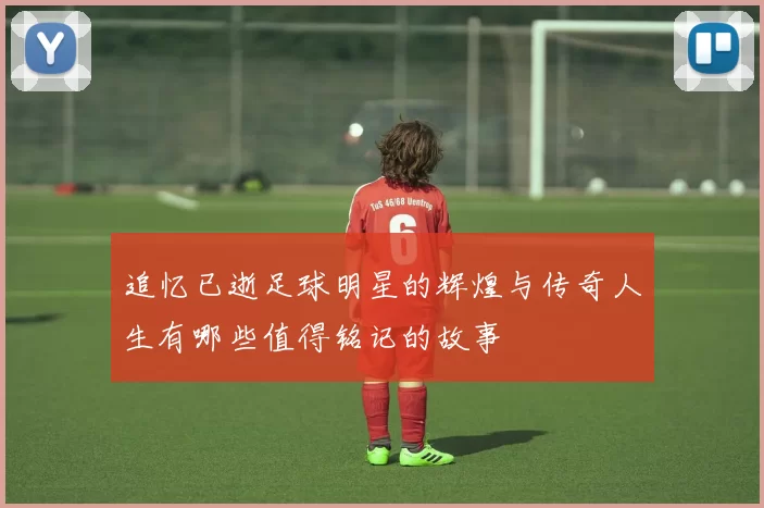 追忆已逝足球明星的辉煌与传奇人生有哪些值得铭记的故事