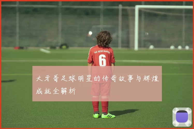 大牙哥足球明星的传奇故事与辉煌成就全解析