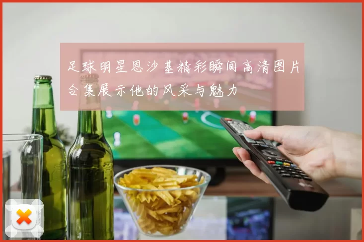 足球明星恩沙基精彩瞬间高清图片合集展示他的风采与魅力