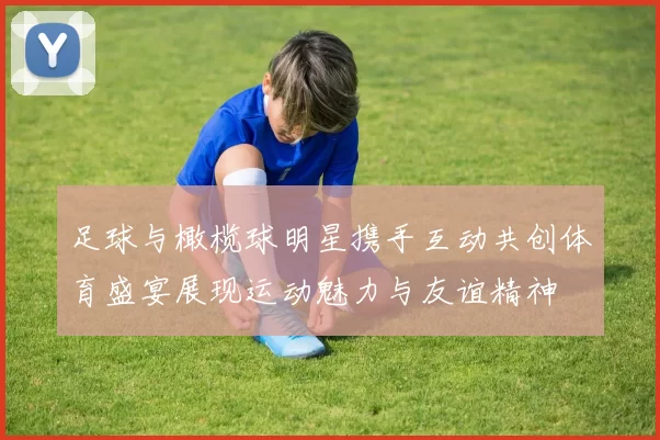 足球与橄榄球明星携手互动共创体育盛宴展现运动魅力与友谊精神