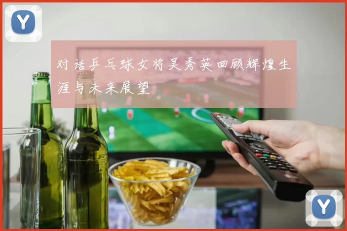 对话乒乓球女将吴秀英回顾辉煌生涯与未来展望