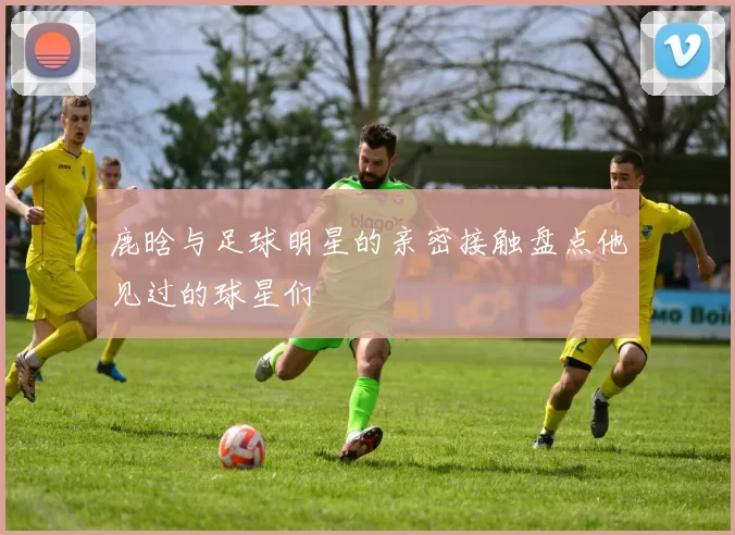 鹿晗与足球明星的亲密接触盘点他见过的球星们
