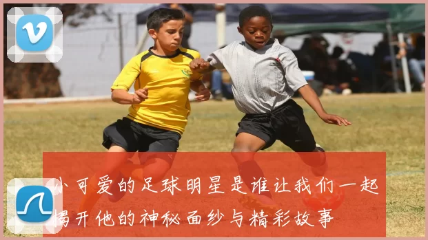 小可爱的足球明星是谁让我们一起揭开他的神秘面纱与精彩故事