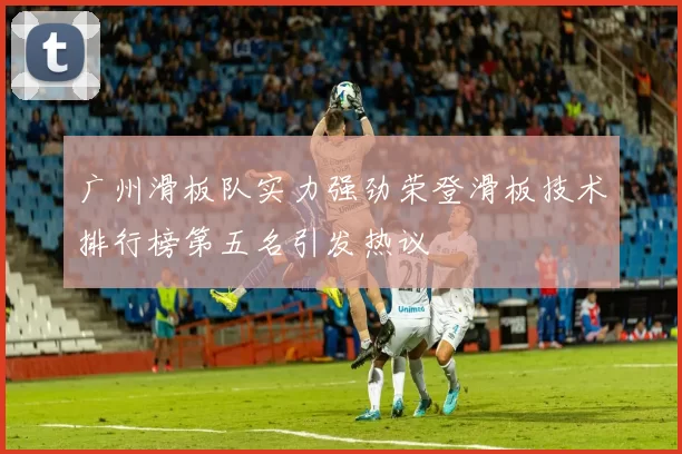 广州滑板队实力强劲荣登滑板技术排行榜第五名引发热议