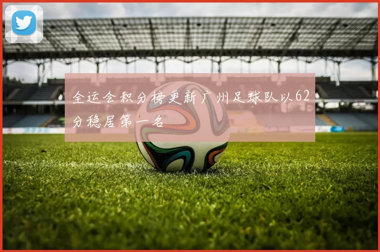 全运会积分榜更新广州足球队以62分稳居第一名