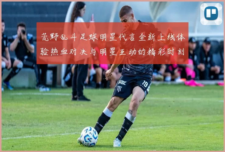 荒野乱斗足球明星代言全新上线体验热血对决与明星互动的精彩时刻