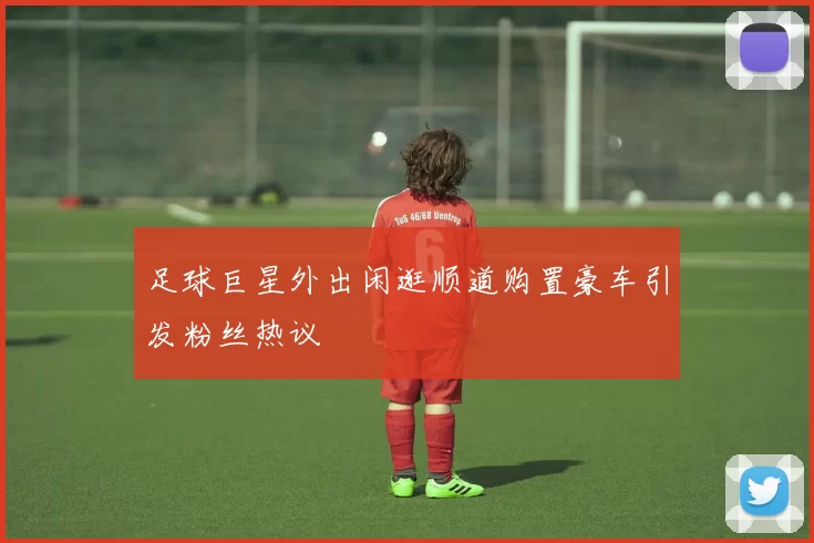 足球巨星外出闲逛顺道购置豪车引发粉丝热议